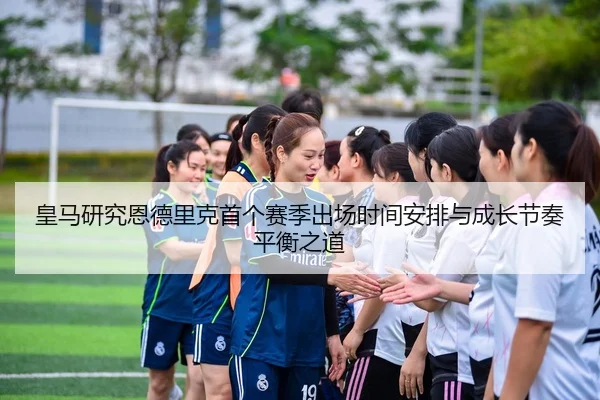 皇马研究恩德里克首个赛季出场时间安排与成长节奏平衡之道