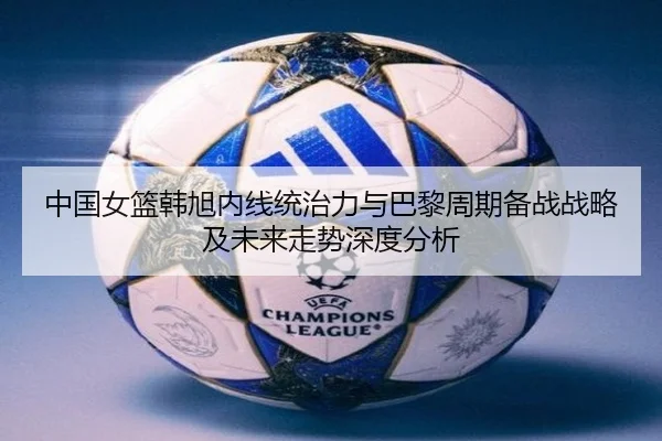 中国女篮韩旭内线统治力与巴黎周期备战战略及未来走势深度分析