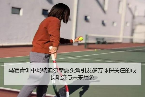 马赛青训中场纳迪尔崭露头角引发多方球探关注的成长轨迹与未来想象